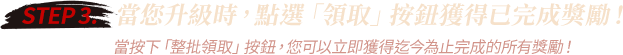 STEP 3. 當您升級時，點選「領取」按鈕獲得已完成獎勵！ 當按下「整批領取」按鈕，您可以立即獲得迄今為止完成的所有獎勵！